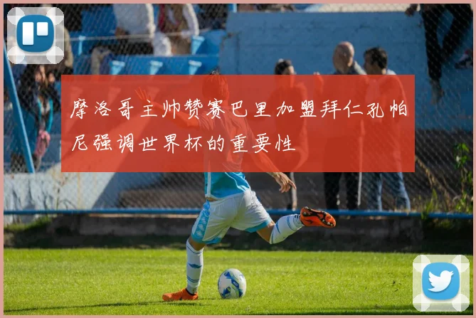 摩洛哥主帅赞赛巴里加盟拜仁孔帕尼强调世界杯的重要性