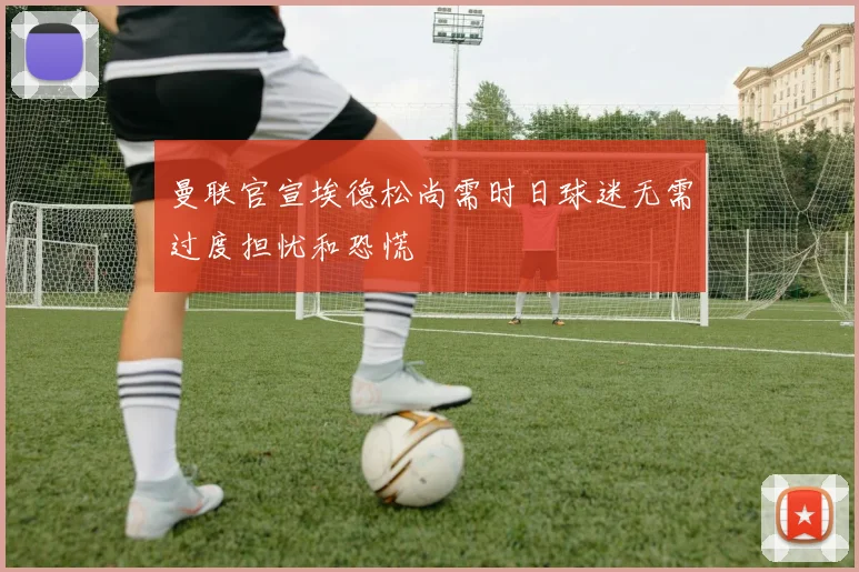 曼联官宣埃德松尚需时日球迷无需过度担忧和恐慌