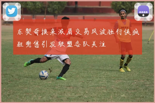 东契奇换来浓眉交易风波独行侠疯狂兜售引发联盟各队关注