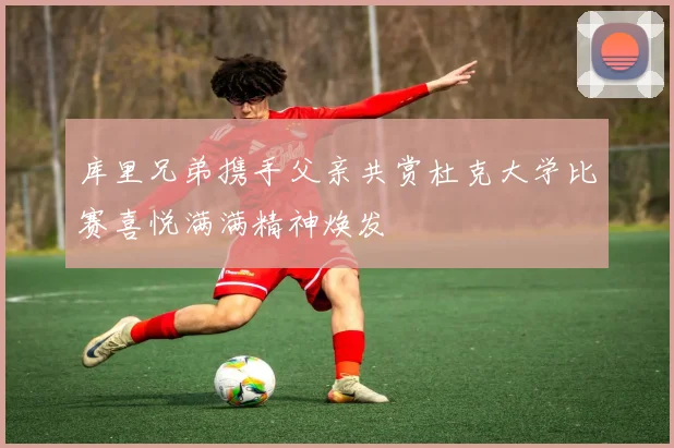 库里兄弟携手父亲共赏杜克大学比赛喜悦满满精神焕发