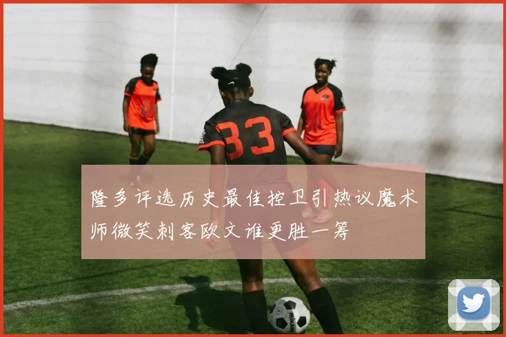 隆多评选历史最佳控卫引热议魔术师微笑刺客欧文谁更胜一筹