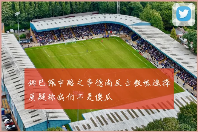 姆巴佩中路之争德尚反击教练选择质疑称我们不是傻瓜