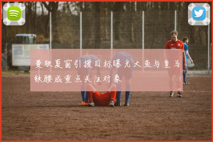 曼联夏窗引援目标曝光大鱼与皇马铁腰成重点关注对象