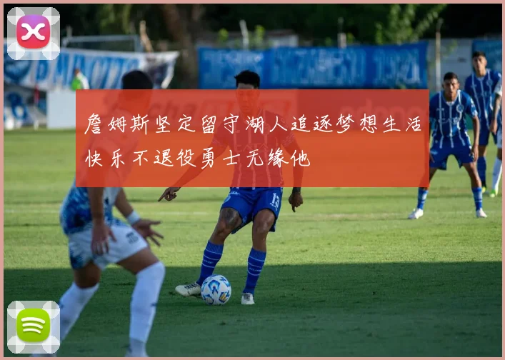 詹姆斯坚定留守湖人追逐梦想生活快乐不退役勇士无缘他