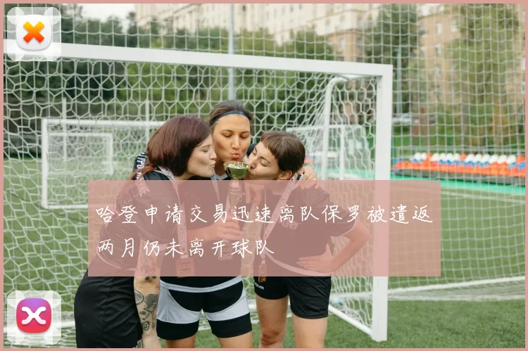 哈登申请交易迅速离队保罗被遣返两月仍未离开球队