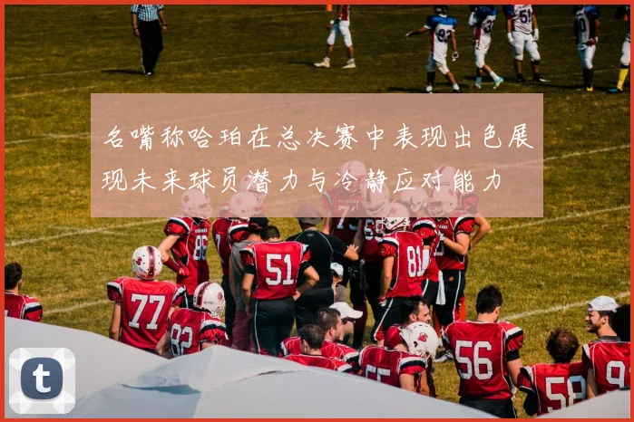 名嘴称哈珀在总决赛中表现出色展现未来球员潜力与冷静应对能力