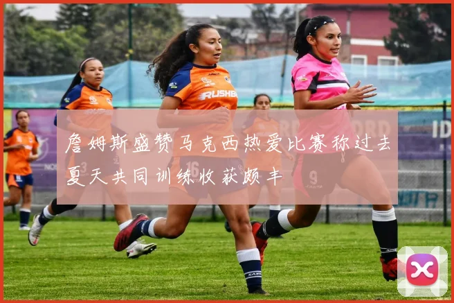 詹姆斯盛赞马克西热爱比赛称过去夏天共同训练收获颇丰