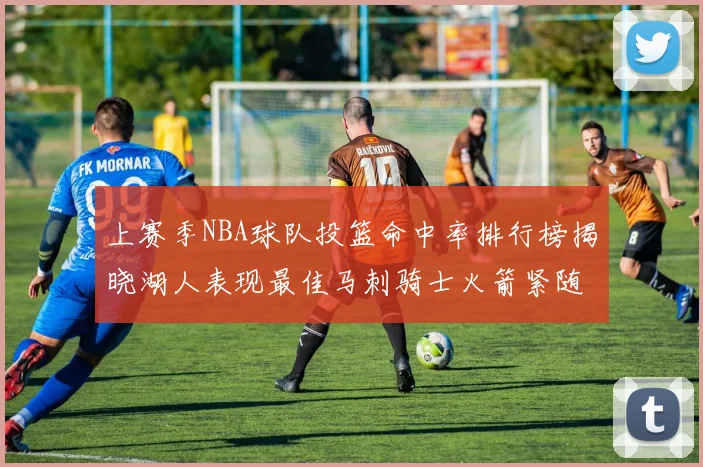 上赛季NBA球队投篮命中率排行榜揭晓湖人表现最佳马刺骑士火箭紧随其后