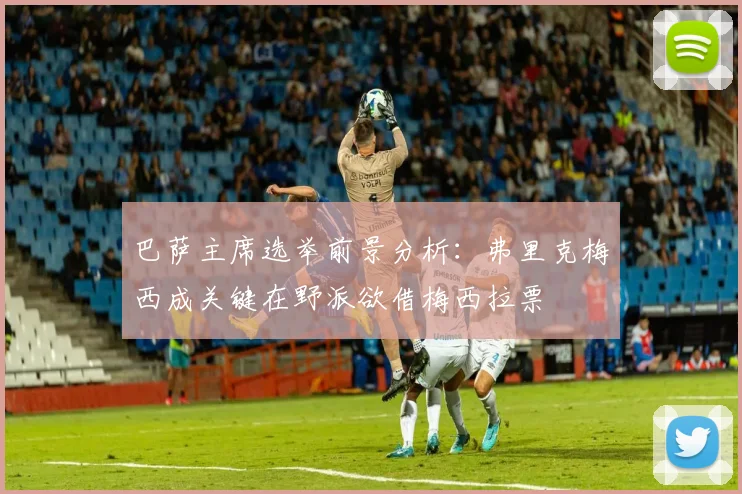 巴萨主席选举前景分析：弗里克梅西成关键在野派欲借梅西拉票